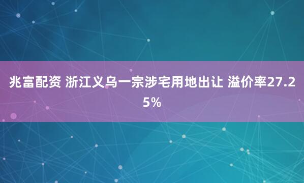兆富配资 浙江义乌一宗涉宅用地出让 溢价率27.25%