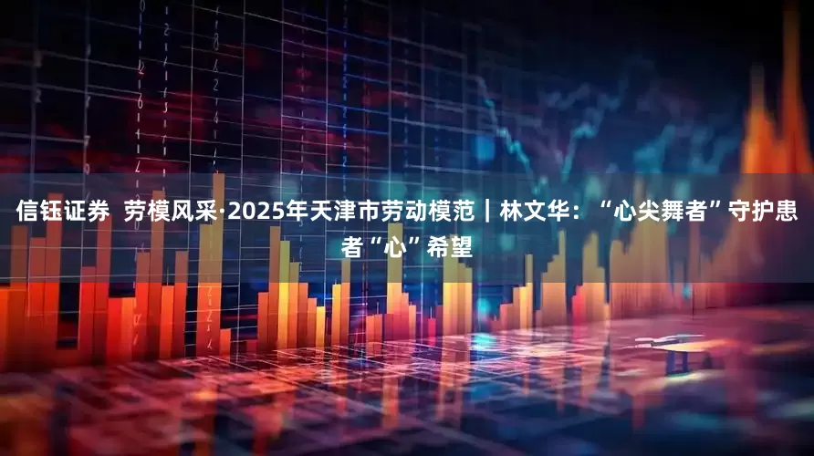 信钰证券  劳模风采·2025年天津市劳动模范｜林文华：“心尖舞者”守护患者“心”希望