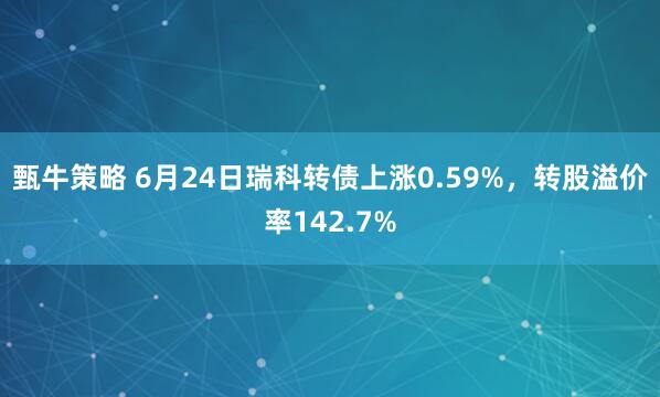 甄牛策略 6月24日瑞科转债上涨0.59%，转股溢价率142.7%