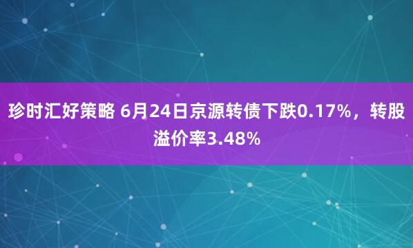 珍时汇好策略 6月24日京源转债下跌0.17%，转股溢价率3.48%