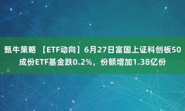 甄牛策略 【ETF动向】6月27日富国上证科创板50成份ETF基金跌0.2%，份额增加1.38亿份