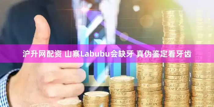 沪升网配资 山寨Labubu会缺牙 真伪鉴定看牙齿
