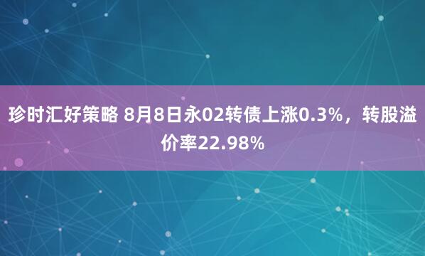 珍时汇好策略 8月8日永02转债上涨0.3%，转股溢价率22.98%