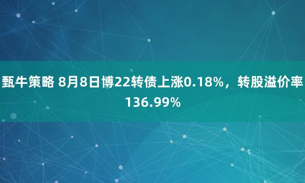 甄牛策略 8月8日博22转债上涨0.18%，转股溢价率136.99%
