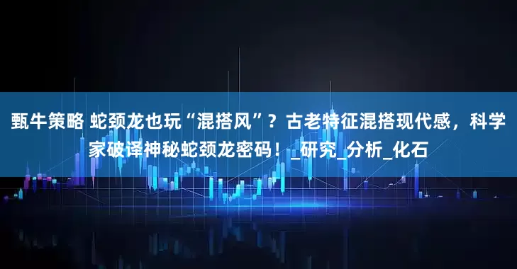 甄牛策略 蛇颈龙也玩“混搭风”?古老特征混搭现代感,科学家破译神秘蛇颈龙密码!_研究_分析_化石