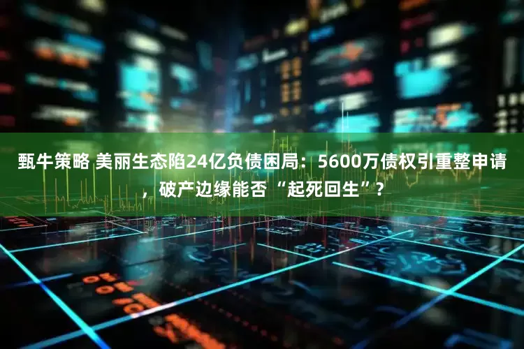 甄牛策略 美丽生态陷24亿负债困局：5600万债权引重整申请，破产边缘能否 “起死回生”？