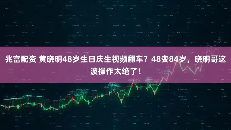 兆富配资 黄晓明48岁生日庆生视频翻车?48变84岁,晓明哥这波操作太绝了!