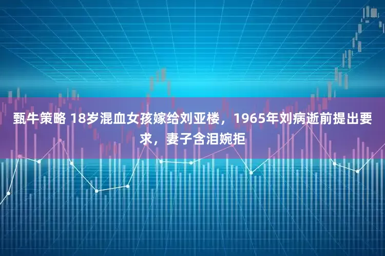 甄牛策略 18岁混血女孩嫁给刘亚楼，1965年刘病逝前提出要求，妻子含泪婉拒