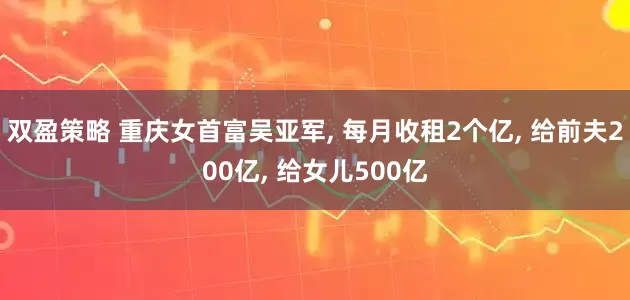双盈策略 重庆女首富吴亚军, 每月收租2个亿, 给前夫200亿, 给女儿500亿